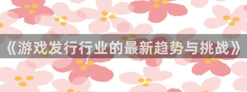 广东ag街机电商bruno：《游戏发行行业的最新趋势与挑战》
